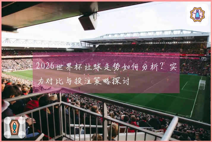 2026世界杯让球走势如何分析？实力对比与投注策略探讨