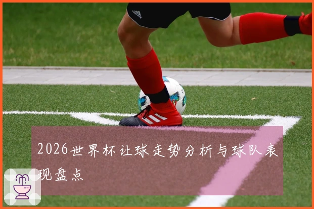 2026世界杯让球走势分析与球队表现盘点