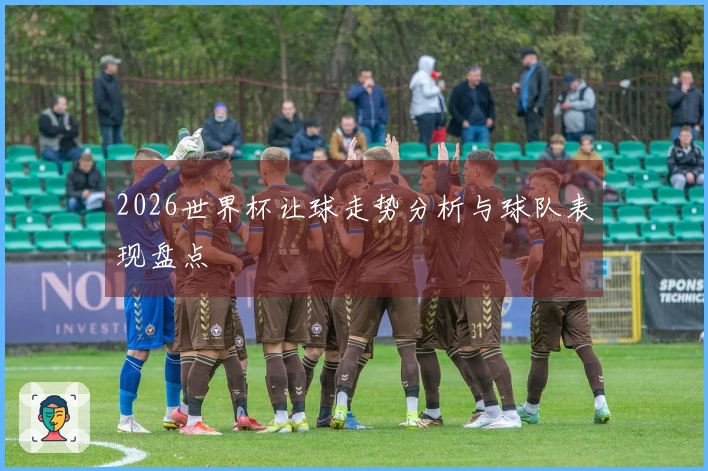 2026世界杯让球走势分析与球队表现盘点